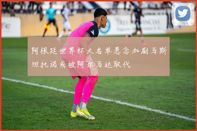 阿根廷世界杯大名单悬念加剧马斯坦托诺或被阿尔马达取代