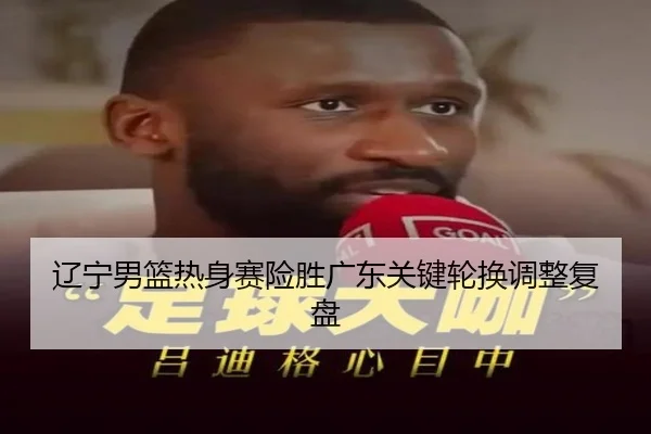 辽宁男篮热身赛险胜广东关键轮换调整复盘